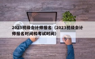 2023初级会计师报名（2023初级会计师报名时间和考试时间）