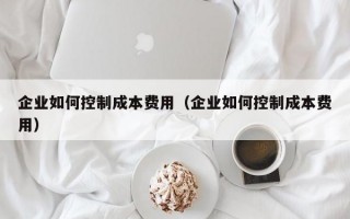 企业如何控制成本费用（企业如何控制成本费用）