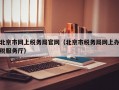 北京市网上税务局官网（北京市税务局网上办税服务厅）