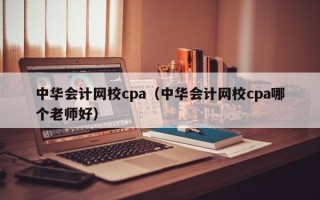 中华会计网校cpa（中华会计网校cpa哪个老师好）