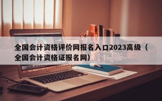 全国会计资格评价网报名入口2023高级（全国会计资格证报名网）