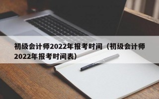 初级会计师2022年报考时间（初级会计师2022年报考时间表）