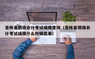 吉林省初级会计考试成绩查询（吉林省初级会计考试成绩什么时候出来）