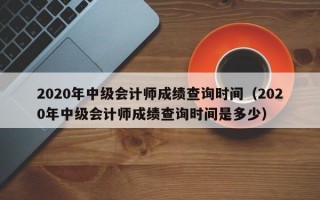 2020年中级会计师成绩查询时间（2020年中级会计师成绩查询时间是多少）