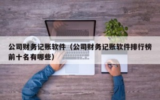 公司财务记账软件（公司财务记账软件排行榜前十名有哪些）