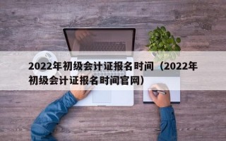 2022年初级会计证报名时间（2022年初级会计证报名时间官网）