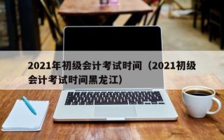 2021年初级会计考试时间（2021初级会计考试时间黑龙江）