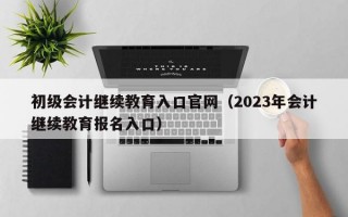 初级会计继续教育入口官网（2023年会计继续教育报名入口）