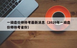 一级造价师停考最新消息（2020年一级造价师停考省份）