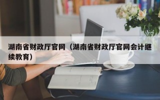 湖南省财政厅官网（湖南省财政厅官网会计继续教育）