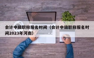 会计中级职称报名时间（会计中级职称报名时间2023年河南）