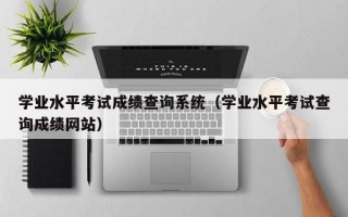 学业水平考试成绩查询系统（学业水平考试查询成绩网站）