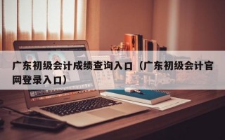 广东初级会计成绩查询入口（广东初级会计官网登录入口）