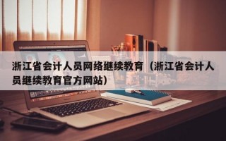 浙江省会计人员网络继续教育（浙江省会计人员继续教育官方网站）