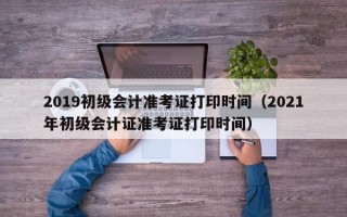 2019初级会计准考证打印时间（2021年初级会计证准考证打印时间）