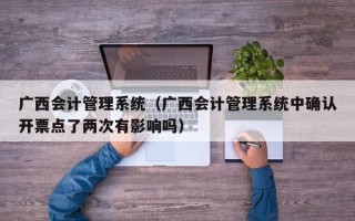 广西会计管理系统（广西会计管理系统中确认开票点了两次有影响吗）