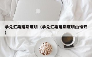 承兑汇票延期证明（承兑汇票延期证明由谁开）