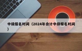 中级报名时间（2024年会计中级报名时间）