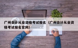 广州会计从业资格考试报名（广州会计从业资格考试报名官网）