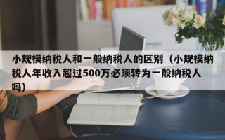 小规模纳税人和一般纳税人的区别（小规模纳税人年收入超过500万必须转为一般纳税人吗）