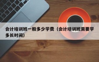 会计培训班一般多少学费（会计培训班需要学多长时间）