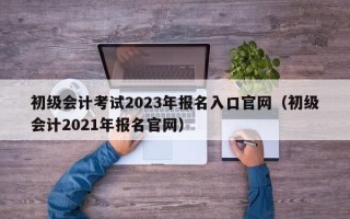 初级会计考试2023年报名入口官网（初级会计2021年报名官网）