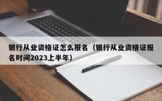 银行从业资格证怎么报名（银行从业资格证报名时间2023上半年）