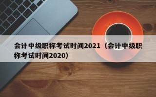 会计中级职称考试时间2021（会计中级职称考试时间2020）