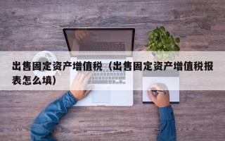 出售固定资产增值税（出售固定资产增值税报表怎么填）