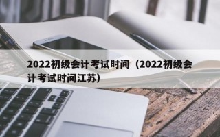 2022初级会计考试时间（2022初级会计考试时间江苏）