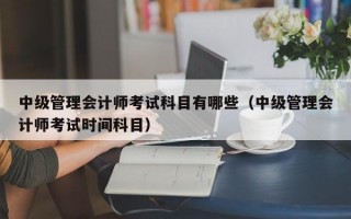 中级管理会计师考试科目有哪些（中级管理会计师考试时间科目）