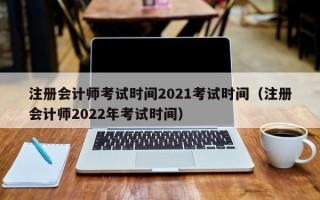 注册会计师考试时间2021考试时间（注册会计师2022年考试时间）