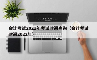 会计考试2021年考试时间查询（会计考试时间2022年）