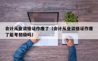 会计从业资格证作废了（会计从业资格证作废了能考初级吗）