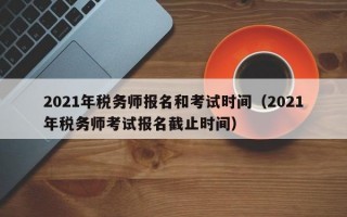 2021年税务师报名和考试时间（2021年税务师考试报名截止时间）