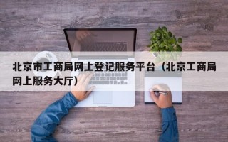 北京市工商局网上登记服务平台（北京工商局网上服务大厅）