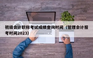 初级会计职称考试成绩查询时间（管理会计报考时间2023）