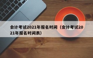 会计考试2021年报名时间（会计考试2021年报名时间表）