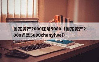 固定资产2000还是5000（固定资产2000还是5000chenyiwei）