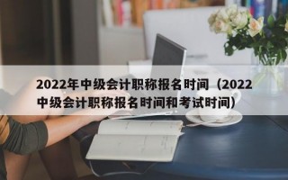 2022年中级会计职称报名时间（2022中级会计职称报名时间和考试时间）