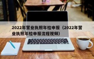 2022年营业执照年检申报（2022年营业执照年检申报流程视频）