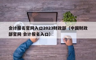 会计报名官网入口2023财政部（中国财政部官网 会计报名入口）