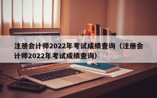 注册会计师2022年考试成绩查询（注册会计师2022年考试成绩查询）