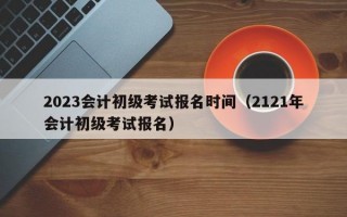 2023会计初级考试报名时间（2121年会计初级考试报名）