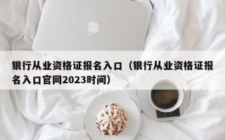 银行从业资格证报名入口（银行从业资格证报名入口官网2023时间）