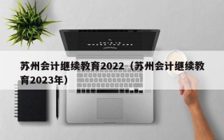 苏州会计继续教育2022（苏州会计继续教育2023年）