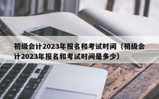 初级会计2023年报名和考试时间（初级会计2023年报名和考试时间是多少）