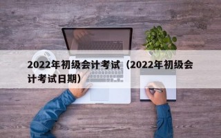 2022年初级会计考试（2022年初级会计考试日期）