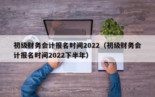 初级财务会计报名时间2022（初级财务会计报名时间2022下半年）