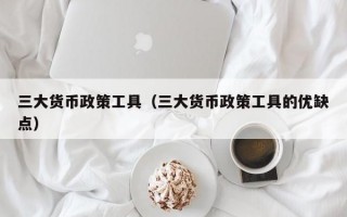 三大货币政策工具（三大货币政策工具的优缺点）